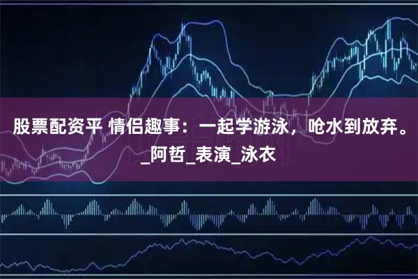 股票配资平 情侣趣事：一起学游泳，呛水到放弃。_阿哲_表演_泳衣