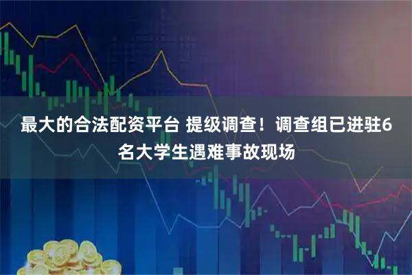 最大的合法配资平台 提级调查！调查组已进驻6名大学生遇难事故现场