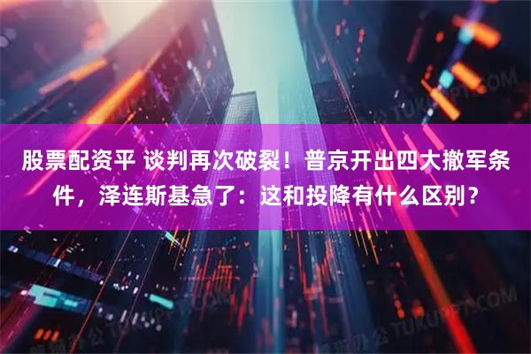 股票配资平 谈判再次破裂！普京开出四大撤军条件，泽连斯基急了：这和投降有什么区别？