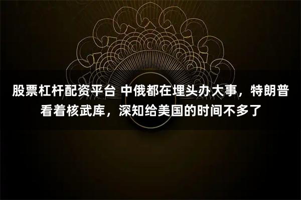 股票杠杆配资平台 中俄都在埋头办大事，特朗普看着核武库，深知给美国的时间不多了