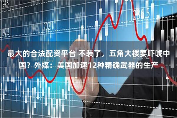 最大的合法配资平台 不装了，五角大楼要吓唬中国？外媒：美国加速12种精确武器的生产